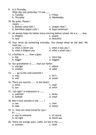 9. It is Thursday.
What day was yesterday ? it was .....
a. Tuesday c. Friday
b. Thursday d. Wednesday
10. Be quite, Please !
means .....
a. Belajar yang rajin ! c. Jangan ribut !
b. Bersihkan papan tulis ! d. Sapu lantainya!
11. Ali always helps his father every morning before school. He is a ..... boy.
a. diligent c. stupid
b. lazy d. beautiful
12. Your never do something everyday. You always sleep on the bed. We
must say .....
a. what a clever you c. what a lazy you !
b. what a diligent you d. what a smart you !
13. A buffalo is ..... than a goat.
a. big c. more big
b. bigger d. biggest
14. Our grandfather is ..... than our father.
a. younger c. oldest
b. smaller d. older
15. ..... go to the cold waterfall !
a. may c. let’s
b. will d. could
16. There are tourists ..... in the beach.
a. drink c. read
b. eat d. swim
17. “all right” in Indonesian is .....
a. yakinlah c. tentu
b. baiklah d. maaf
18. Don’t hunt animals in the ..... !
a. sea c. river
b. lake d. forest
19. A : here are some bread for you !
B : .....
a. you’re welcome c. of course
b. all right d. thank you
20. There are orange juice, coffe, ice tea in the .....
a. canteen c. room
 