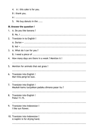 4. A : this cake is for you.
B : thank you.
A : ....................................................................................
5. We buy donuts in the .....
III. Answer the question !
1. A. Do you like banana ?
B. No, I ..............................................................................
2. Translate in to English !
A. Durian = ..........................................................................
B. kol = ..............................................................................
3. A. What do I can for you ?
B. I need a piece of ................................................................
4. How many days are there in a week ? Mention it !
........................................................................................
5. Mention for animals that eat grass !
........................................................................................
6. Translate into English !
Mari kita pergi ke laut.
........................................................................................
7. Translate into English !
Maukah kamu tunjukkan padaku dimana pasar itu ?
........................................................................................
8. Translate into English !
Pukul 11.15.
........................................................................................
9. Translate into Indonesian !
I like sun flower.
........................................................................................
10. Translate into Indonesian !
A napkin is for drying hand.
........................................................................................
 