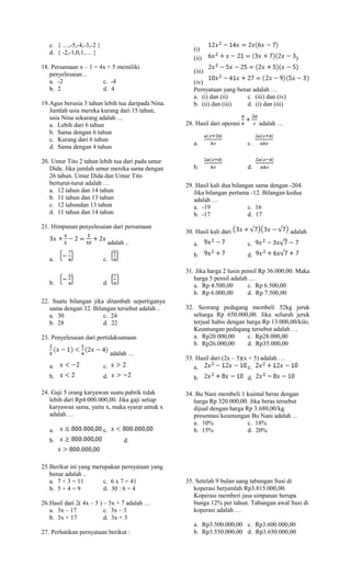 c. { …,-5,-4,-3,-2 }
d. { -2,-1,0,1,… }
18. Persamaan x – 1 = 4x + 5 memiliki
penyelesaian ..
a. -2 c. -4
b. 2 d. 4
19.Agus berusia 3 tahun lebih tua daripada Nina.
Jumlah usia mereka kurang dari 15 tahun,
usia Nina sekarang adalah …
a. Lebih dari 6 tahun
b. Sama dengan 6 tahun
c. Kurang dari 6 tahun
d. Sama dengan 4 tahun
20. Umur Tito 2 tahun lebih tua dari pada umur
Dida. Jika jumlah umur mereka sama dengan
26 tahun. Umur Dida dan Umur Tito
berturut-turut adalah …
a. 12 tahun dan 14 tahun
b. 11 tahun dan 13 tahun
c. 12 tahundan 13 tahun
d. 11 tahun dan 14 tahun
21. Himpunan penyelesaian dari persamaan
adalah ..
a. c.
b. d.
22. Suatu bilangan jika ditambah sepertiganya
sama dengan 32. Bilangan tersebut adalah ..
a. 30 c. 24
b. 28 d. 22
23. Penyelesaian dari pertidaksamaan
adalah …
a. c.
b. d.
24. Gaji 5 orang karyawan suatu pabrik tidak
lebih dari Rp4.000.000,00. Jika gaji setiap
karyawan sama, yaitu x, maka syarat untuk x
adalah …
a. c.
b. d.
25.Berikut ini yang merupakan pernyataan yang
benar adalah ..
a. 7 + 3 = 11 c. 6 x 7 = 41
b. 5 + 4 = 9 d. 30 : 6 = 4
26.Hasil dari 2( 4x – 5 ) – 5x + 7 adalah …
a. 3x – 17 c. 3x – 3
b. 3x + 17 d. 3x + 3
27. Perhatikan pernyataan berikut :
(i)
(ii) )
(iii)
(iv)
Pernyataan yang benar adalah …
a. (i) dan (ii) c. (iii) dan (iv)
b. (ii) dan (iii) d. (i) dan (iii)
28. Hasil dari operasi adalah …
a. c.
b. d.
29. Hasil kali dua bilangan sama dengan -204.
Jika bilangan pertama -12. Bilangan kedua
adalah …
a. -19 c. 16
b. -17 d. 17
30. Hasil kali dari adalah
a. c.
b. d.
31. Jika harga 2 lusin pensil Rp 36.000,00. Maka
harga 5 pensil adalah …
a. Rp 4.500,00 c. Rp 6.500,00
b. Rp 6.000,00 d. Rp 7.500,00
32. Seorang pedagang membeli 52kg jeruk
seharga Rp 650.000,00. Jika seluruh jeruk
terjual habis dengan harga Rp 13.000,00/kilo.
Keuntungan pedagang tersebut adalah …
a. Rp20.000,00 c. Rp28.000,00
b. Rp26.000,00 d. Rp35.000,00
33. Hasil dari (2x – 5)(x + 5) adalah …
a. c.
b. d.
34. Bu Nani membeli 1 kuintal beras dengan
harga Rp 320.000,00. Jika beras tersebut
dijual dengan harga Rp 3.680,00/kg.
presentasi keuntungan Bu Nani adalah …
a. 10% c. 18%
b. 15% d. 20%
35. Setelah 9 bulan uang tabungan Susi di
koperasi berjumlah Rp3.815.000,00.
Koperasi memberi jasa simpanan berupa
bunga 12% per tahun. Tabungan awal Susi di
koperasi adalah …
a. Rp3.500.000,00 c. Rp3.600.000,00
b. Rp3.550.000,00 d. Rp3.650.000,00
 