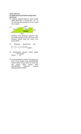 SOAL URAIAN
Jawablah pertanyaan berikut dengan jelas
dan benar!
36. Panjang diagonal-diagonal belah ketupat
PQRS adalah PR = 8 cm dan QS = (x + 2)
cm. jika luas belah ketupat itu 48 cm2
, maka
nilai x adalah …
37.
Sebidang tanah berbentuk trapesium siku-
siku (seperti gambar di atas). Di atasnya akan
dibangun sebuah rumah dan taman. Luas
taman adalah…
38. Himpunan penyelesaian dari
adalah …
39. Sederhanakan pecahan bentuk aljabar
berikut :
40. Seorang pedagang membeli I dus jeruk yang
berisi 50 kg dengan harga Rp4.000,00/kg.
Setelah dibuka ternyata jeruk itu busuk 6kg,
dan sisanya dijual dengan harga
Rp4.500,00/kg. Persentase kerugian
pedagang tersebut adalah …
 