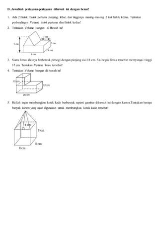 D. Jawablah pertayaan-pertayaan dibawah ini dengan benar!
1. Ada 2 Balok, Balok pertama panjang, lebar, dan tingginya masing-masing 2 kali balok kedua. Tentukan
perbandingan Volume balok pertama dan Balok kedua!
2. Tentukan Volume Bangun di Bawah ini!
3. Suatu limas alasnya berbentuk persegi dengan panjang sisi 18 cm. Sisi tegak limas tersebut mempunyai tinggi
15 cm. Tentukan Volume limas tersebut!
4. Tentukan Volume bangun di bawah ini!
5. Hafizh ingin membungkus kotak kado berbentuk seperti gambar dibawah ini dengan karton.Tentukan berapa
banyak karton yang akan digunakan untuk membungkus kotak kado tersebut!
 