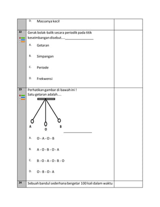 D. Massanya kecil
22 Gerak bolak-balik secara periodik pada titik
keseimbangan disebut....________________
A. Getaran
B. Simpangan
C. Periode
D. Frekwensi
23 Perhatikan gambar di bawah ini !
Satu getaran adalah....
________________
A. O - A - O - B
B. A - O - B - O - A
C. B - O - A - O - B - O
D. O - B - O - A
24 Sebuah bandul sederhana bergetar 100 kali dalam waktu
 