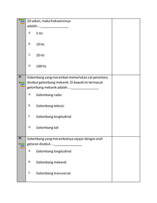 20 sekon, maka frekwensinya
adalah....________________
A. 5 Hz
B. 10 Hz
C. 20 Hz
D. 100 Hz
25 Gelombang yang merambat memerlukan zat perantara
disebut gelombang mekanik. Di bawah ini termasuk
gelombang mekanik adalah....________________
A. Gelombang radio
B. Gelombang televisi
C. Gelombang longitudinal
D. Gelombang tali
26 Gelombang yang merambatnya sejajar dengan arah
getaran disebut....________________
A. Gelombang longitudinal
B. Gelombang mekanik
C. Gelombang transversal
 