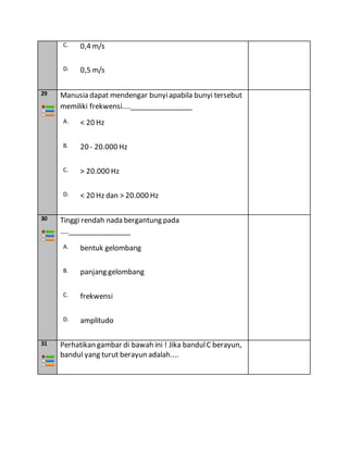 C. 0,4 m/s
D. 0,5 m/s
29 Manusia dapat mendengar bunyiapabila bunyi tersebut
memiliki frekwensi....________________
A. < 20 Hz
B. 20 - 20.000 Hz
C. > 20.000 Hz
D. < 20 Hz dan > 20.000 Hz
30 Tinggi rendah nada bergantung pada
....________________
A. bentuk gelombang
B. panjang gelombang
C. frekwensi
D. amplitudo
31 Perhatikan gambar di bawah ini ! Jika bandulC berayun,
bandul yang turut berayun adalah....
 