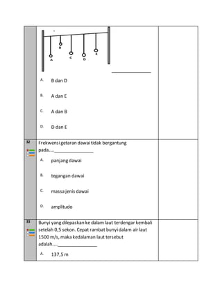 ________________
A. B dan D
B. A dan E
C. A dan B
D. D dan E
32 Frekwensigetaran dawaitidak bergantung
pada....________________
A. panjang dawai
B. tegangan dawai
C. massa jenis dawai
D. amplitudo
33 Bunyi yang dilepaskan ke dalam laut terdengar kembali
setelah 0,5 sekon. Cepat rambat bunyidalam air laut
1500 m/s, maka kedalaman laut tersebut
adalah....________________
A. 137,5 m
 