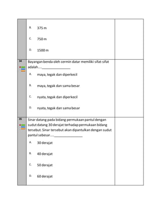 B. 375 m
C. 750 m
D. 1500 m
34 Bayangan benda oleh cermin datar memiliki sifat-sifat
adalah....________________
A. maya, tegak dan diperkecil
B. maya, tegak dan sama besar
C. nyata, tegak dan diperkecil
D. nyata, tegak dan sama besar
35 Sinar datang pada bidang permukaan pantuldengan
sudutdatang 30 derajat terhadap permukaan bidang
tersebut. Sinar tersebut akan dipantulkan dengan sudut
pantul sebesar....________________
A. 30 derajat
B. 40 derajat
C. 50 derajat
D. 60 derajat
 
