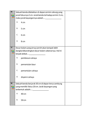 36 Sebuah benda diletakkan di depan cermin cekung yang
jarak fokusnya 2 cm. Jarak benda terhadap cermin 3 cm,
maka jarak bayangannya adalah....________________
A. 4 cm
B. 5 cm
C. 6 cm
D. 8 cm
37 Dasar kolamyang airnya jernih akan tampak lebih
dangkaldibandingkan dasar kolam sebenarnya. Halini
terjadi akibat....________________
A. pembiasan cahaya
B. pemantulan baur
C. pemantulan cahaya
D. dispersicahaya
38 Sebuah benda berjarak 30 cm di depan lensa cembung
yang memiliki fokus 20 cm. Jarak bayangan yang
terbentuk adalah....________________
A. 40 cm
B. 50 cm
 