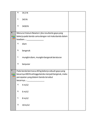 B. 34,3 N
C. 343 N
D. 3430 N
6 Menurut HukumNewton I jika resultante gaya yang
bekerja pada benda sama dengan nol maka benda dalam
keadaan....________________
A. diam
B. bergerak
C. mungkin diam, mungkin bergerak beraturan
D. berputar
7 Pada benda bermassa 40 kg bekerja sebuah gaya yang
besarnya 400 Nsehingga benda menjadi bergerak, maka
percepatan yang dialami benda tersebut
besarnya....________________
A. 4 m/s2
B. 6 m/s2
C. 8 m/s2
D. 10 m/s2
 