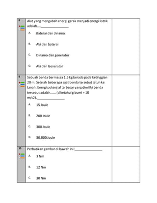 8 Alat yang mengubah energi gerak menjadienergi listrik
adalah....________________
A. Baterai dan dinamo
B. Aki dan baterai
C. Dinamo dan generator
D. Aki dan Generator
9 Sebuah benda bermassa 1,5 kg berada pada ketinggian
20 m. Setelah beberapa saat benda tersebut jatuh ke
tanah. Energi potensial terbesar yang dimiliki benda
tersebut adalah...... (diketahuig bumi = 10
m/s2).________________
A. 15 Joule
B. 200 Joule
C. 300 Joule
D. 30.000 Joule
10 Perhatikan gambar di bawah ini!________________
A. 3 Nm
B. 12 Nm
C. 30 Nm
 