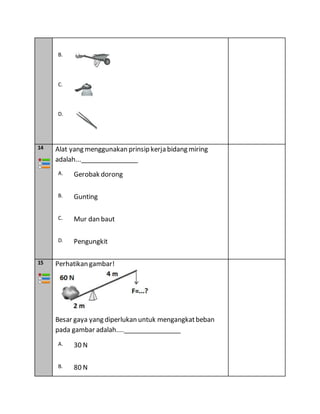 B.
C.
D.
14 Alat yang menggunakan prinsip kerja bidang miring
adalah...________________
A. Gerobak dorong
B. Gunting
C. Mur dan baut
D. Pengungkit
15 Perhatikan gambar!
Besar gaya yang diperlukan untuk mengangkatbeban
pada gambar adalah....________________
A. 30 N
B. 80 N
 