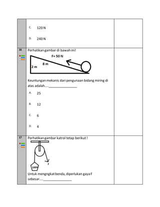 C. 120 N
D. 240 N
16 Perhatikan gambar di bawah ini!
Keuntungan mekanis daripengunaan bidang miring di
atas adalah....________________
A. 25
B. 12
C. 6
D. 4
17 Perhatikan gambar katrol tetap berikut!
Untuk mengngkatbenda, diperlukan gaya F
sebesar....________________
 