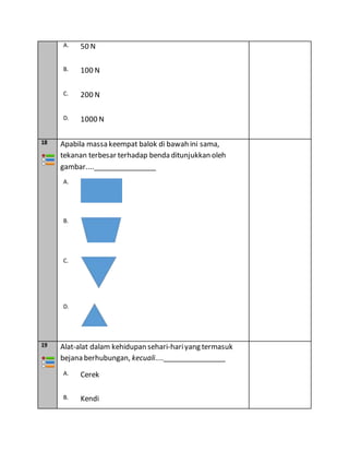 A. 50 N
B. 100 N
C. 200 N
D. 1000 N
18 Apabila massa keempat balok di bawah ini sama,
tekanan terbesar terhadap benda ditunjukkan oleh
gambar....________________
A.
B.
C.
D.
19 Alat-alat dalam kehidupan sehari-hariyang termasuk
bejana berhubungan, kecuali....________________
A. Cerek
B. Kendi
 