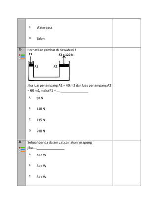 C. Waterpass
D. Balon
20 Perhatikan gambar di bawah ini !
Jika luas penampang A1 = 40 m2 dan luas penampang A2
= 60 m2, maka F1 = ....________________
A. 80 N
B. 180 N
C. 195 N
D. 200 N
21 Sebuah benda dalam zat cair akan terapung
jika....________________
A. Fa > W
B. Fa = W
C. Fa < W
 