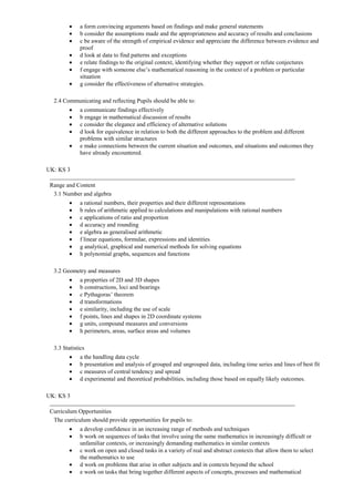 a form convincing arguments based on findings and make general statements
              b consider the assumptions made and the appropriateness and accuracy of results and conclusions
              c be aware of the strength of empirical evidence and appreciate the difference between evidence and
              proof
              d look at data to find patterns and exceptions
              e relate findings to the original context, identifying whether they support or refute conjectures
              f engage with someone else’s mathematical reasoning in the context of a problem or particular
              situation
              g consider the effectiveness of alternative strategies.

  2.4 Communicating and reflecting Pupils should be able to:
              a communicate findings effectively
              b engage in mathematical discussion of results
              c consider the elegance and efficiency of alternative solutions
              d look for equivalence in relation to both the different approaches to the problem and different
              problems with similar structures
              e make connections between the current situation and outcomes, and situations and outcomes they
              have already encountered.

UK: KS 3

 Range and Content
  3.1 Number and algebra
              a rational numbers, their properties and their different representations
              b rules of arithmetic applied to calculations and manipulations with rational numbers
              c applications of ratio and proportion
              d accuracy and rounding
              e algebra as generalised arithmetic
              f linear equations, formulae, expressions and identities
              g analytical, graphical and numerical methods for solving equations
              h polynomial graphs, sequences and functions

  3.2 Geometry and measures
              a properties of 2D and 3D shapes
              b constructions, loci and bearings
              c Pythagoras’ theorem
              d transformations
              e similarity, including the use of scale
              f points, lines and shapes in 2D coordinate systems
              g units, compound measures and conversions
              h perimeters, areas, surface areas and volumes

  3.3 Statistics
              a the handling data cycle
              b presentation and analysis of grouped and ungrouped data, including time series and lines of best fit
              c measures of central tendency and spread
              d experimental and theoretical probabilities, including those based on equally likely outcomes.

UK: KS 3

 Curriculum Opportunities
  The curriculum should provide opportunities for pupils to:
              a develop confidence in an increasing range of methods and techniques
              b work on sequences of tasks that involve using the same mathematics in increasingly difficult or
              unfamiliar contexts, or increasingly demanding mathematics in similar contexts
              c work on open and closed tasks in a variety of real and abstract contexts that allow them to select
              the mathematics to use
              d work on problems that arise in other subjects and in contexts beyond the school
              e work on tasks that bring together different aspects of concepts, processes and mathematical
 