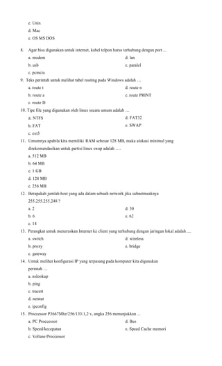c. Unix
d. Mac
e. OS MS DOS
8.

Agar bisa digunakan untuk internet, kabel telpon harus terhubung dengan port ...
a. modem

d. lan

b. usb

e. paralel

c. pcmcia
9. Teks perintah untuk melihat tabel routing pada Windows adalah …
a. route t

d. route n

b. route a

e. route PRINT

c. route D
10. Tipe file yang digunakan oleh linux secara umum adalah …

a. NTFS

d. FAT32

b. FAT

e. SWAP

c. ext3
11. Umumnya apabila kita memiliki RAM sebesar 128 MB, maka alokasi minimal yang
direkomendasikan untuk partisi linux swap adalah ….
a. 512 MB
b. 64 MB
c. 1 GB
d. 128 MB
e. 256 MB
12. Berapakah jumlah host yang ada dalam sebuah network jika subnetmasknya
255.255.255.248 ?
a. 2

d. 30

b. 6

e. 62

c. 14
13. Perangkat untuk meneruskan Internet ke client yang terhubung dengan jaringan lokal adalah ....
a. switch

d. wireless

b. proxy

e. bridge

c. gateway
14. Untuk melihat konfigurasi IP yang terpasang pada komputer kita digunakan
perintah …
a. nslookup
b. ping
c. tracert
d. netstat
e. ipconfig
15. Proccessor P3667Mhz/256/133/1,2 v, angka 256 menunjukkan ...
a. PC Proccessor

d. Bus

b. Speed/kecepatan

e. Speed Cache memori

c. Voltase Proccessor

 