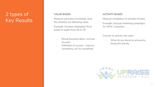 2 types of
Key Results
VALUE BASED
Measure outcomes of activities, how
the activities are delivering value.
Example- Increase redemption % of
points to expire from 45 to 55
▪ Result focused culture, not task
focused
▪ Definition of success - improve
something, not ‘do something’
10
ACTIVITY BASED
Measure completion of activities & tasks.
Example- Execute marketing campaigns
for APAC customers
Convert an activity into value
▪ What do we intend to achieve by
doing this activity
 