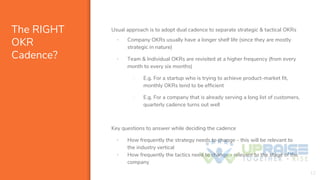 The RIGHT
OKR
Cadence?
Usual approach is to adopt dual cadence to separate strategic & tactical OKRs
▪ Company OKRs usually have a longer shelf life (since they are mostly
strategic in nature)
▪ Team & Individual OKRs are revisited at a higher frequency (from every
month to every six months)
- E.g. For a startup who is trying to achieve product-market fit,
monthly OKRs tend to be efficient
- E.g. For a company that is already serving a long list of customers,
quarterly cadence turns out well
Key questions to answer while deciding the cadence
▪ How frequently the strategy needs to change - this will be relevant to
the industry vertical
▪ How frequently the tactics need to change - relevant to the stage of the
company
12
 