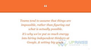 “
Teams tend to assume that things are
impossible, rather than figuring out
what is actually possible.
It’s why we’ve put so much energy
into hiring independent thinkers at
Google, & setting big goals.
13
 