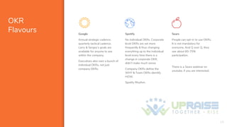 OKR
Flavours Google
Annual strategic cadence,
quarterly tactical cadence.
Larry & Sergey’s goals are
available for anyone to see
within the company.
Executives also own a bunch of
individual OKRs, not just
company OKRs.
Spotify
No individual OKRs. Corporate
level OKRs are set more
frequently & thus changing
everything up to the individual
level every time there is a
change in corporate OKR,
didn’t make much sense.
Company OKRs define the
WHY & Team OKRs identify
HOW.
Spotify Rhythm.
Sears
People can opt-in to use OKRs.
It is not mandatory for
everyone. And Q over Q, they
see about 60-75%
participation.
There is a Sears webinar on
youtube, if you are interested.
19
 