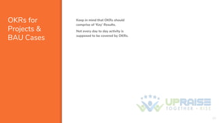 OKRs for
Projects &
BAU Cases
Keep in mind that OKRs should
comprise of ‘Key’ Results.
Not every day to day activity is
supposed to be covered by OKRs.
20
 