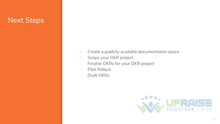 Next Steps
21
- Create a publicly available documentation space
- Scope your OKR project
- Finalise OKRs for your OKR project
- Pilot Rollout
- Draft OKRs
 