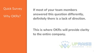Quick Survey
Why OKRs?
If most of your team members
answered this question differently,
definitely there is a lack of direction.
This is where OKRs will provide clarity
to the entire company.
3
 