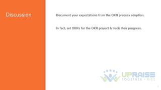Discussion Document your expectations from the OKR process adoption.
In fact, set OKRs for the OKR project & track their p...