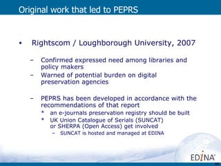 Original work that led to PEPRS Rightscom / Loughborough University, 2007 Confirmed expressed need among libraries and policy makers Warned of potential burden on digital preservation agencies  PEPRS has been developed in accordance with the recommendations of that report an e-journals preservation registry should be built UK Union Catalogue of Serials (SUNCAT)  or SHERPA (Open Access) get involved   SUNCAT is hosted and managed at EDINA 