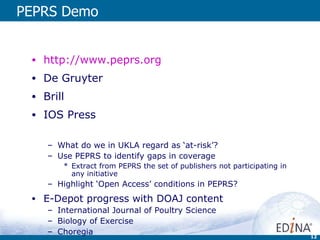 PEPRS Demo http://www.peprs.org De Gruyter Brill IOS Press What do we in UKLA regard as ‘at-risk’? Use PEPRS to identify gaps in coverage Extract from PEPRS the set of publishers not participating in any initiative Highlight ‘Open Access’ conditions in PEPRS? E-Depot progress with DOAJ content International Journal of Poultry Science Biology of Exercise Choregia 