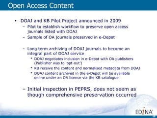 Open Access Content DOAJ and KB Pilot Project announced in 2009 Pilot to establish workflow to preserve open access journals listed with DOAJ Sample of OA journals preserved in e-Depot Long term archiving of DOAJ journals to become an integral part of DOAJ service DOAJ negotiates inclusion in e-Depot with OA publishers (Publisher was to ‘opt-out’) KB receive the content and normalised metadata from DOAJ DOAJ content archived in the e-Depot will be available online under an OA licence via the KB catalogue Initial inspection in PEPRS, does not seem as though comprehensive preservation occurred 