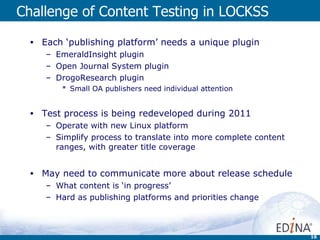 Challenge of Content Testing in LOCKSS Each ‘publishing platform’ needs a unique plugin EmeraldInsight plugin Open Journal System plugin DrogoResearch plugin Small OA publishers need individual attention Test process is being redeveloped during 2011 Operate with new Linux platform  Simplify process to translate into more complete content ranges, with greater title coverage May need to communicate more about release schedule What content is ‘in progress’  Hard as publishing platforms and priorities change 