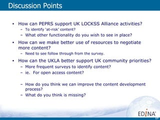Discussion Points How can PEPRS support UK LOCKSS Alliance activities? To identify ‘at-risk’ content? What other functionality do you wish to see in place? How can we make better use of resources to negotiate more content? Need to see follow through from the survey. How can the UKLA better support UK community priorities? More frequent surveys to identify content? ie.  For open access content? How do you think we can improve the content development process? What do you think is missing? 