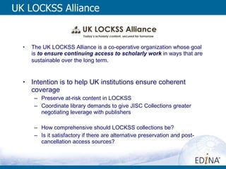 UK LOCKSS Alliance The UK LOCKSS Alliance is a co-operative organization whose goal is   to ensure continuing access to scholarly work  in ways that are sustainable over the long term . Intention is to help UK institutions ensure coherent coverage Preserve at-risk content in LOCKSS Coordinate library demands to give JISC Collections greater negotiating leverage with publishers How comprehensive should LOCKSS collections be? Is it satisfactory if there are alternative preservation and post-cancellation access sources? 