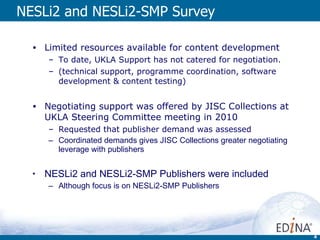NESLi2 and NESLi2-SMP Survey Limited resources available for content development  To date, UKLA Support has not catered for negotiation. (technical support, programme coordination, software development & content testing) Negotiating support was offered by JISC Collections at UKLA Steering Committee meeting in 2010 Requested that publisher demand was assessed Coordinated demands gives JISC Collections greater negotiating leverage with publishers NESLi2 and NESLi2-SMP Publishers were included Although focus is on NESLi2-SMP Publishers 