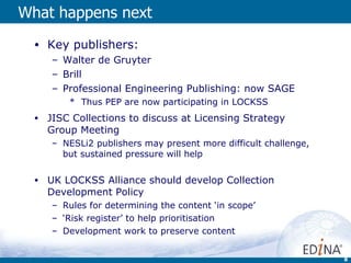 What happens next Key publishers: Walter de Gruyter Brill Professional Engineering Publishing: now SAGE Thus PEP are now participating in LOCKSS JISC Collections to discuss at Licensing Strategy Group Meeting  NESLi2 publishers may present more difficult challenge, but sustained pressure will help UK LOCKSS Alliance should develop Collection Development Policy Rules for determining the content ‘in scope’ ‘ Risk register’ to help prioritisation Development work to preserve content 