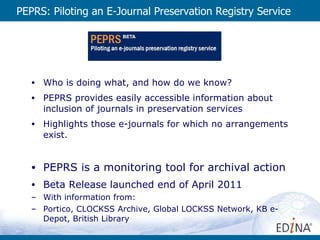 PEPRS: Piloting an E-Journal Preservation Registry Service Who is doing what, and how do we know? PEPRS provides easily accessible information about inclusion of journals in preservation services Highlights those e-journals for which no arrangements exist. PEPRS is a monitoring tool for archival action Beta Release launched end of April 2011 With information from: Portico, CLOCKSS Archive, Global LOCKSS Network, KB e-Depot, British Library 