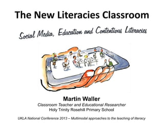 The New Literacies Classroom




                            Martin Waller
            Classroom Teacher and Educational Researcher
                  Holy Trinity Rosehill Primary School

UKLA National Conference 2013 – Multimodal approaches to the teaching of literacy
 