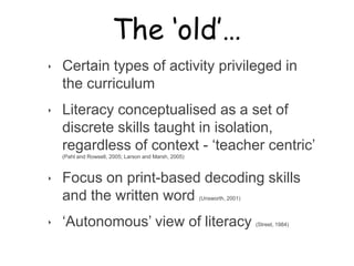 The ‘old’…

‣   Certain types of activity privileged in
    the curriculum
‣   Literacy conceptualised as a set of
    discrete skills taught in isolation,
    regardless of context - „teacher centric‟
    (Pahl and Rowsell, 2005; Larson and Marsh, 2005)



‣   Focus on print-based decoding skills
    and the written word                               (Unsworth, 2001)



‣   „Autonomous‟ view of literacy                                         (Street, 1984)
 