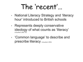 The ‘recent’…

‣   National Literacy Strategy and „literacy
    hour‟ introduced to British schools
‣   Represents deeply conservative
    ideology of what counts as „literacy‟
    (Urquahart, 2002: 33)



‣   „Common language‟ to describe and
    prescribe literacy            (Urquahart, 2002)
 