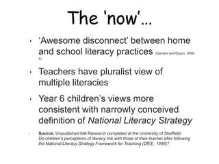 The ‘now’…

‣   „Awesome disconnect‟ between home
    and school literacy practices                                     (Genishi and Dyson, 2009:
    4)



‣   Teachers have pluralist view of
    multiple literacies
‣   Year 6 children‟s views more
    consistent with narrowly conceived
    definition of National Literacy Strategy
‣   Source: Unpublished MA Research completed at the University of Sheffield:
    Do children’s perceptions of literacy link with those of their teacher after following
    the National Literacy Strategy Framework for Teaching (DfEE, 1998)?
 