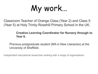 My work…

Classroom Teacher of Orange Class (Year 2) and Class 5
(Year 5) at Holy Trinity Rosehill Primary School in the UK.

           Creative Learning Coordinator for Nursery through to
           Year 6.

     Previous postgraduate student (MA in New Literacies) at the
     University of Sheffield.

Independent educational researcher working with a range of organisations.
 