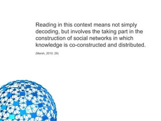 Reading in this context means not simply
decoding, but involves the taking part in the
construction of social networks in which
knowledge is co-constructed and distributed.
(Marsh, 2010: 29)
 