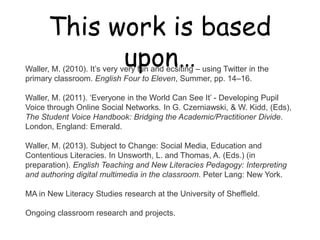 This work is based upon…

Waller, M. (2010). It‟s very very fun and ecsiting – using Twitter in the
primary classroom. English Four to Eleven, Summer, pp. 14–16.

Waller, M. (2011). „Everyone in the World Can See It‟ - Developing Pupil
Voice through Online Social Networks. In G. Czerniawski, & W. Kidd, (Eds),
The Student Voice Handbook: Bridging the Academic/Practitioner Divide.
London, England: Emerald.

Waller, M. (2013). Subject to Change: Social Media, Education and
Contentious Literacies. In Unsworth, L. and Thomas, A. (Eds.) (in
preparation). English Teaching and New Literacies Pedagogy: Interpreting
and authoring digital multimedia in the classroom. Peter Lang: New York.

MA in New Literacy Studies research at the University of Sheffield.

Ongoing classroom research and projects.
 