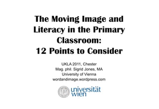 The Moving Image and Literacy in the Primary Classroom: 12 Points to Consider UKLA 2011, Chester Mag. phil. Sigrid Jones, MA University of Vienna wordandimage.wordpress.com 