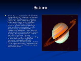 Saturn Saturn (9,5 j.a.) słynie ze swoich szerokich i jasnych pierścieni. Pod względem budowy i składu atmosfery bardzo przypomina on Jowisza. Ma jednak bardzo małą gęstość, przy średnicy równej ok. 84% średnicy Jowisza jest ponad trzykrotnie mniej masywny. Posiada 60 znanych satelitów (oraz trzy, których istnienie nie zostało potwierdzone). Tytan i Enceladus są zbudowane w większości z lodu; wykazują też oznaki aktywności geologicznej (lodowe wulkany). Tytan jest większy niż Merkury i jest jedynym satelitą w Układzie Słonecznym, który posiada gęstą atmosferę, w której zachodzą złożone zjawiska pogodowe i najprawdopodobniej powierzchniowe zbiorniki (jeziora i morza) ciekłych węglowodorów. Ciśnienie na jego powierzchni jest o ok. 47% większe niż na powierzchni Ziemi. 