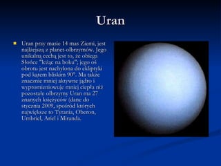 Uran Uran przy masie 14 mas Ziemi, jest najlżejszą z planet-olbrzymów. Jego unikalną cechą jest to, że obiega Słońce "leżąc na boku"; jego oś obrotu jest nachylona do ekliptyki pod kątem bliskim 90°. Ma także znacznie mniej aktywne jądro i wypromieniowuje mniej ciepła niż pozostałe olbrzymy Uran ma 27 znanych księżyców (dane do stycznia 2009, spośród których największe to Tytania, Oberon, Umbriel, Ariel i Miranda.  
