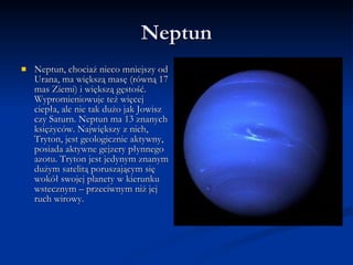 Neptun Neptun, chociaż nieco mniejszy od Urana, ma większą masę (równą 17 mas Ziemi) i większą gęstość. Wypromieniowuje też więcej ciepła, ale nie tak dużo jak Jowisz czy Saturn. Neptun ma 13 znanych księżyców. Największy z nich, Tryton, jest geologicznie aktywny, posiada aktywne gejzery płynnego azotu. Tryton jest jedynym znanym dużym satelitą poruszającym się wokół swojej planety w kierunku wstecznym – przeciwnym niż jej ruch wirowy.  