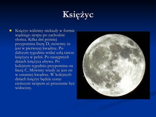 Księżyc Księżyc widzimy niekiedy w formie wąskiego sierpu po zachodzie słońca. Kilka dni później przypomina literę D, mówimy że jest w pierwszej kwadrze. Po dalszym tygodniu widać całą tarcze księżyca w pełni. Po następnych dniach księżyca ubywa. Po kolejnym tygodniu przypomina on literę C. Mówimy wtedy że jest on w ostatniej kwadrze. W kolejnych dniach księżyc będzie coraz cieńszym sierpem aż przestanie być widoczny. 