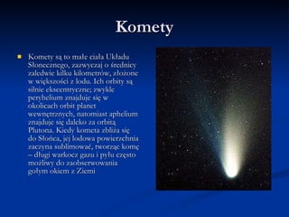 Komety Komety są to małe ciała Układu Słonecznego, zazwyczaj o średnicy zaledwie kilku kilometrów, złożone w większości z lodu. Ich orbity są silnie ekscentryczne; zwykle peryhelium znajduje się w okolicach orbit planet wewnętrznych, natomiast aphelium znajduje się daleko za orbitą Plutona. Kiedy kometa zbliża się do Słońca, jej lodowa powierzchnia zaczyna sublimować, tworząc komę – długi warkocz gazu i pyłu często możliwy do zaobserwowania gołym okiem z Ziemi  