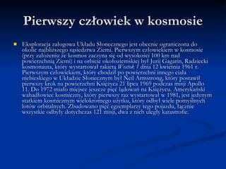 Pierwszy człowiek w kosmosie Eksploracja załogowa Układu Słonecznego jest obecnie ograniczona do okolic najbliższego sąsiedztwa Ziemi. Pierwszym człowiekiem w kosmosie (przy założeniu że kosmos zaczyna się od wysokości 100 km nad powierzchnią Ziemi) i na orbicie okołoziemskiej był Jurij Gagarin, Radziecki kosmonauta, który wystartował rakietą  Wostok 1  dnia 12 kwietnia 1961 r. Pierwszym człowiekiem, który chodził po powierzchni innego ciała niebieskiego w Układzie Słonecznym był Neil Armstrong, który postawił pierwszy krok na powierzchni Księżyca 21 lipca 1969 podczas misji Apollo 11. Do 1972 miało miejsce jeszcze pięć lądowań na Księżycu. Amerykański wahadłowiec kosmiczny, który pierwszy raz wystartował w 1981, jest jedynym statkiem kosmicznym wielokrotnego użytku, który odbył wiele pomyślnych lotów orbitalnych. Zbudowano pięć egzemplarzy tego pojazdu, łącznie wszystkie odbyły dotychczas 121 misji, dwa z nich uległy katastrofie. 